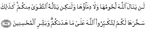 Surah Hajj: 37 ... (Note it well that) neither their flesh reaches Allah nor their blood, but it is your piety that reaches Him.73 Thus has Allah subjected these animals to you so that you should glorify Him for the guidance He has given you.74 And, O Prophet, give good news to those who do righteous works.