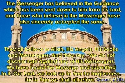 The Messenger has believed in the Guidance which has been sent down to him from his Lord, and those who believe in the Messenger have also sincerely accepted the same. They all believe in Allah, His Angels, His Books and Messengers. And they say, "We do not discriminate against any of His Messengers. We have heard the Message and submitted to it. Our Lord, we look up to You for forgiveness, for to You we shall all return."